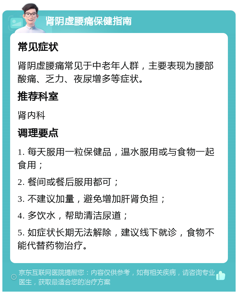 肾阴虚腰痛保健指南 常见症状 肾阴虚腰痛常见于中老年人群，主要表现为腰部酸痛、乏力、夜尿增多等症状。 推荐科室 肾内科 调理要点 1. 每天服用一粒保健品，温水服用或与食物一起食用； 2. 餐间或餐后服用都可； 3. 不建议加量，避免增加肝肾负担； 4. 多饮水，帮助清洁尿道； 5. 如症状长期无法解除，建议线下就诊，食物不能代替药物治疗。