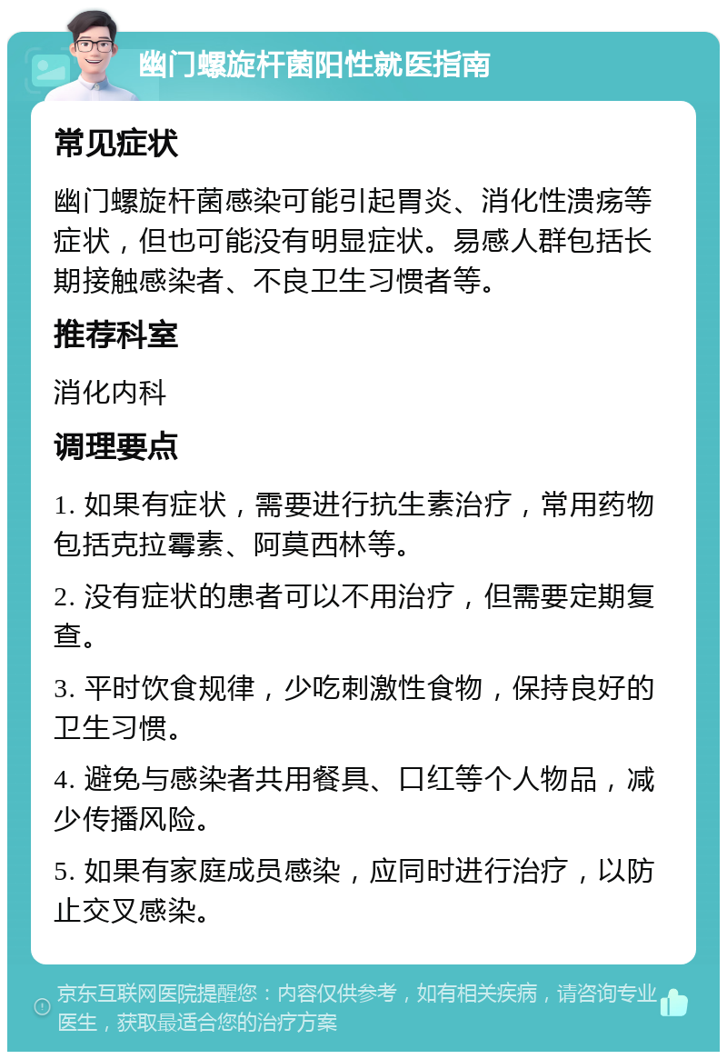 幽门螺旋杆菌阳性就医指南 常见症状 幽门螺旋杆菌感染可能引起胃炎、消化性溃疡等症状，但也可能没有明显症状。易感人群包括长期接触感染者、不良卫生习惯者等。 推荐科室 消化内科 调理要点 1. 如果有症状，需要进行抗生素治疗，常用药物包括克拉霉素、阿莫西林等。 2. 没有症状的患者可以不用治疗，但需要定期复查。 3. 平时饮食规律，少吃刺激性食物，保持良好的卫生习惯。 4. 避免与感染者共用餐具、口红等个人物品，减少传播风险。 5. 如果有家庭成员感染，应同时进行治疗，以防止交叉感染。