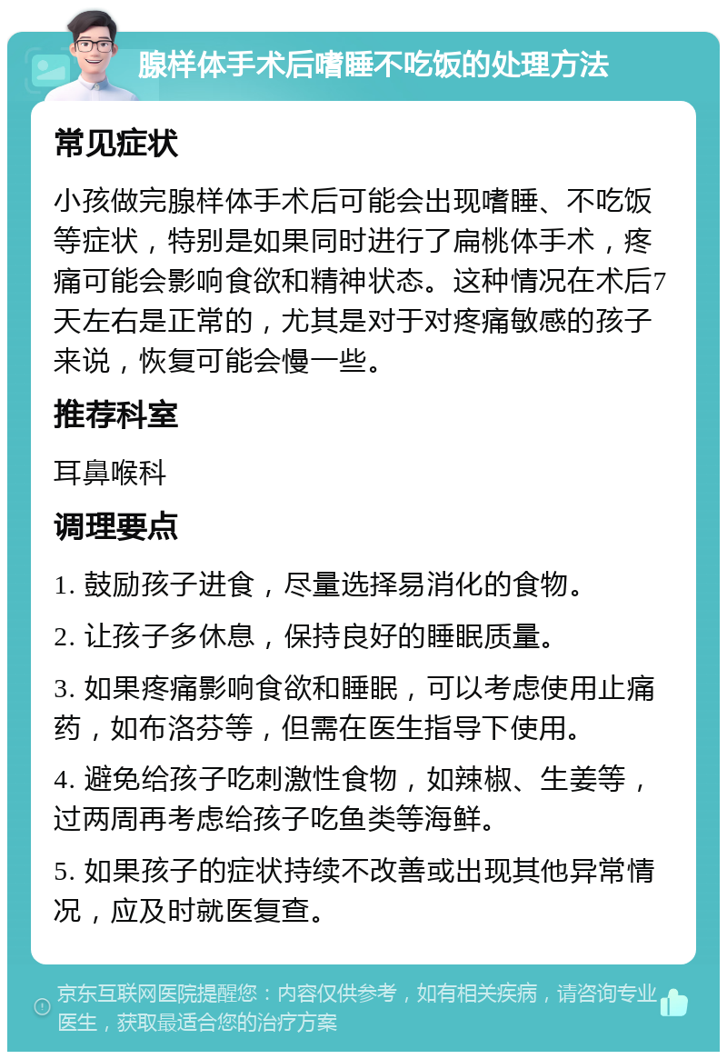 腺样体手术后嗜睡不吃饭的处理方法 常见症状 小孩做完腺样体手术后可能会出现嗜睡、不吃饭等症状，特别是如果同时进行了扁桃体手术，疼痛可能会影响食欲和精神状态。这种情况在术后7天左右是正常的，尤其是对于对疼痛敏感的孩子来说，恢复可能会慢一些。 推荐科室 耳鼻喉科 调理要点 1. 鼓励孩子进食，尽量选择易消化的食物。 2. 让孩子多休息，保持良好的睡眠质量。 3. 如果疼痛影响食欲和睡眠，可以考虑使用止痛药，如布洛芬等，但需在医生指导下使用。 4. 避免给孩子吃刺激性食物，如辣椒、生姜等，过两周再考虑给孩子吃鱼类等海鲜。 5. 如果孩子的症状持续不改善或出现其他异常情况，应及时就医复查。