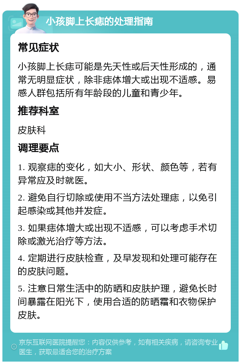 小孩脚上长痣的处理指南 常见症状 小孩脚上长痣可能是先天性或后天性形成的，通常无明显症状，除非痣体增大或出现不适感。易感人群包括所有年龄段的儿童和青少年。 推荐科室 皮肤科 调理要点 1. 观察痣的变化，如大小、形状、颜色等，若有异常应及时就医。 2. 避免自行切除或使用不当方法处理痣，以免引起感染或其他并发症。 3. 如果痣体增大或出现不适感，可以考虑手术切除或激光治疗等方法。 4. 定期进行皮肤检查，及早发现和处理可能存在的皮肤问题。 5. 注意日常生活中的防晒和皮肤护理，避免长时间暴露在阳光下，使用合适的防晒霜和衣物保护皮肤。