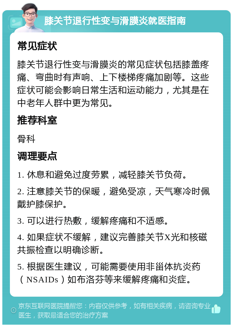 膝关节退行性变与滑膜炎就医指南 常见症状 膝关节退行性变与滑膜炎的常见症状包括膝盖疼痛、弯曲时有声响、上下楼梯疼痛加剧等。这些症状可能会影响日常生活和运动能力，尤其是在中老年人群中更为常见。 推荐科室 骨科 调理要点 1. 休息和避免过度劳累，减轻膝关节负荷。 2. 注意膝关节的保暖，避免受凉，天气寒冷时佩戴护膝保护。 3. 可以进行热敷，缓解疼痛和不适感。 4. 如果症状不缓解，建议完善膝关节X光和核磁共振检查以明确诊断。 5. 根据医生建议，可能需要使用非甾体抗炎药（NSAIDs）如布洛芬等来缓解疼痛和炎症。