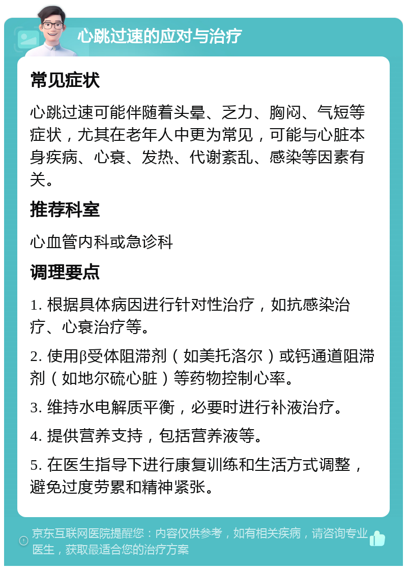 心跳过速的应对与治疗 常见症状 心跳过速可能伴随着头晕、乏力、胸闷、气短等症状，尤其在老年人中更为常见，可能与心脏本身疾病、心衰、发热、代谢紊乱、感染等因素有关。 推荐科室 心血管内科或急诊科 调理要点 1. 根据具体病因进行针对性治疗，如抗感染治疗、心衰治疗等。 2. 使用β受体阻滞剂（如美托洛尔）或钙通道阻滞剂（如地尔硫心脏）等药物控制心率。 3. 维持水电解质平衡，必要时进行补液治疗。 4. 提供营养支持，包括营养液等。 5. 在医生指导下进行康复训练和生活方式调整，避免过度劳累和精神紧张。