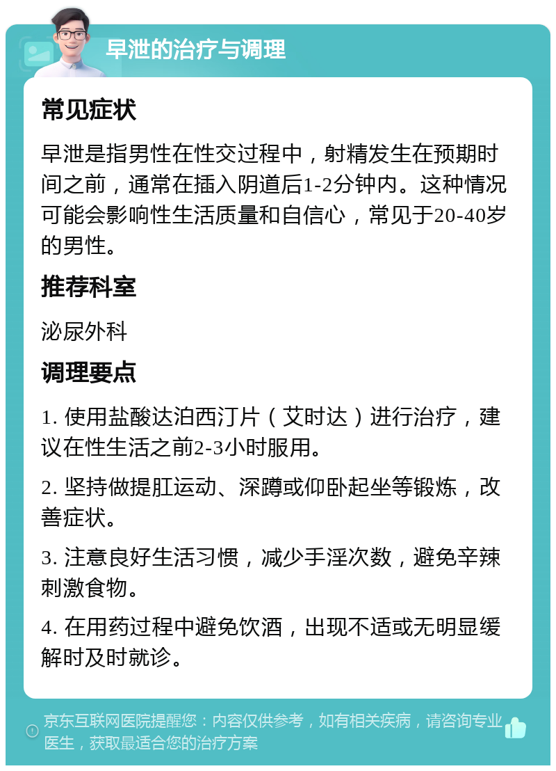 早泄的治疗与调理 常见症状 早泄是指男性在性交过程中，射精发生在预期时间之前，通常在插入阴道后1-2分钟内。这种情况可能会影响性生活质量和自信心，常见于20-40岁的男性。 推荐科室 泌尿外科 调理要点 1. 使用盐酸达泊西汀片（艾时达）进行治疗，建议在性生活之前2-3小时服用。 2. 坚持做提肛运动、深蹲或仰卧起坐等锻炼，改善症状。 3. 注意良好生活习惯，减少手淫次数，避免辛辣刺激食物。 4. 在用药过程中避免饮酒，出现不适或无明显缓解时及时就诊。