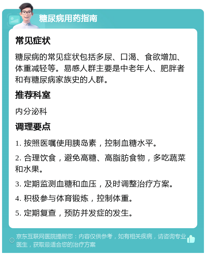 糖尿病用药指南 常见症状 糖尿病的常见症状包括多尿、口渴、食欲增加、体重减轻等。易感人群主要是中老年人、肥胖者和有糖尿病家族史的人群。 推荐科室 内分泌科 调理要点 1. 按照医嘱使用胰岛素，控制血糖水平。 2. 合理饮食，避免高糖、高脂肪食物，多吃蔬菜和水果。 3. 定期监测血糖和血压，及时调整治疗方案。 4. 积极参与体育锻炼，控制体重。 5. 定期复查，预防并发症的发生。