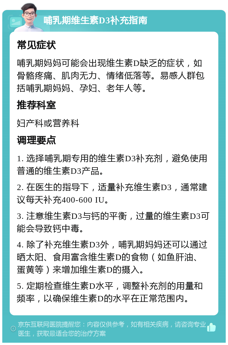 哺乳期维生素D3补充指南 常见症状 哺乳期妈妈可能会出现维生素D缺乏的症状，如骨骼疼痛、肌肉无力、情绪低落等。易感人群包括哺乳期妈妈、孕妇、老年人等。 推荐科室 妇产科或营养科 调理要点 1. 选择哺乳期专用的维生素D3补充剂，避免使用普通的维生素D3产品。 2. 在医生的指导下，适量补充维生素D3，通常建议每天补充400-600 IU。 3. 注意维生素D3与钙的平衡，过量的维生素D3可能会导致钙中毒。 4. 除了补充维生素D3外，哺乳期妈妈还可以通过晒太阳、食用富含维生素D的食物（如鱼肝油、蛋黄等）来增加维生素D的摄入。 5. 定期检查维生素D水平，调整补充剂的用量和频率，以确保维生素D的水平在正常范围内。