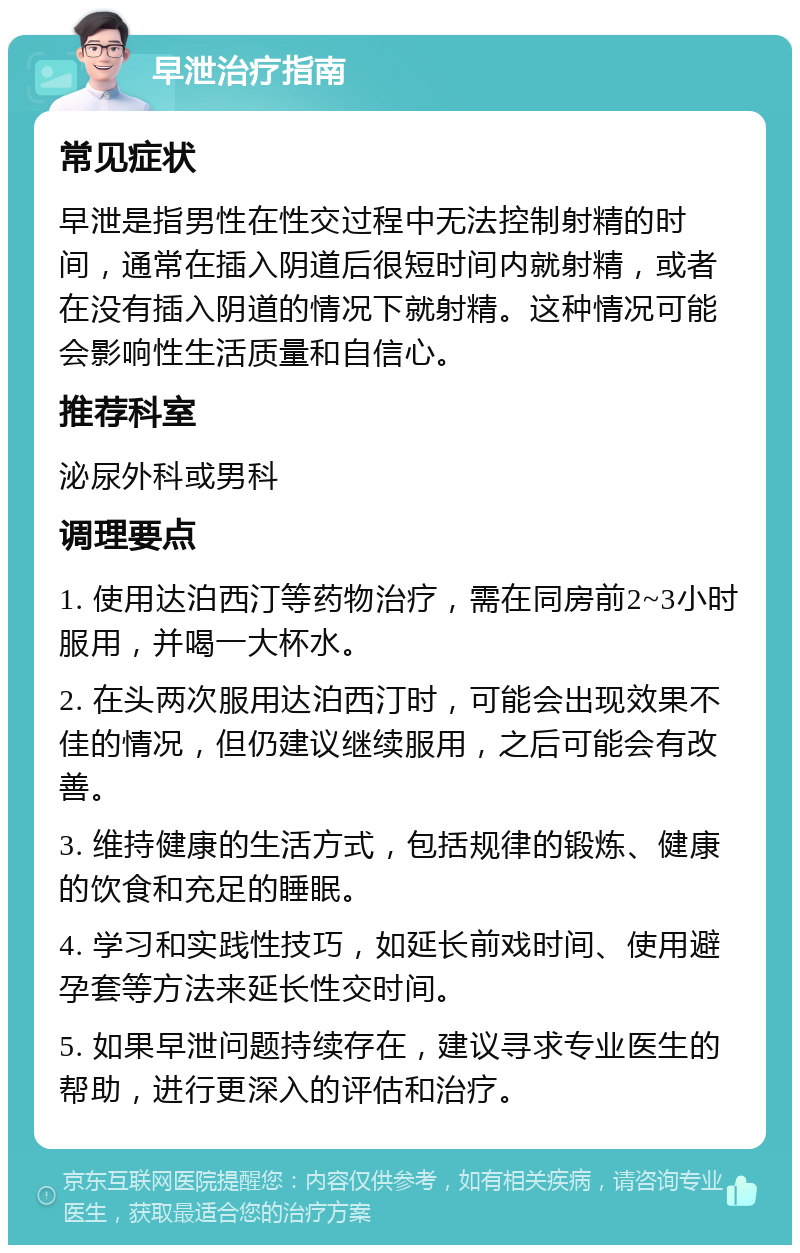 早泄治疗指南 常见症状 早泄是指男性在性交过程中无法控制射精的时间，通常在插入阴道后很短时间内就射精，或者在没有插入阴道的情况下就射精。这种情况可能会影响性生活质量和自信心。 推荐科室 泌尿外科或男科 调理要点 1. 使用达泊西汀等药物治疗，需在同房前2~3小时服用，并喝一大杯水。 2. 在头两次服用达泊西汀时，可能会出现效果不佳的情况，但仍建议继续服用，之后可能会有改善。 3. 维持健康的生活方式，包括规律的锻炼、健康的饮食和充足的睡眠。 4. 学习和实践性技巧，如延长前戏时间、使用避孕套等方法来延长性交时间。 5. 如果早泄问题持续存在，建议寻求专业医生的帮助，进行更深入的评估和治疗。