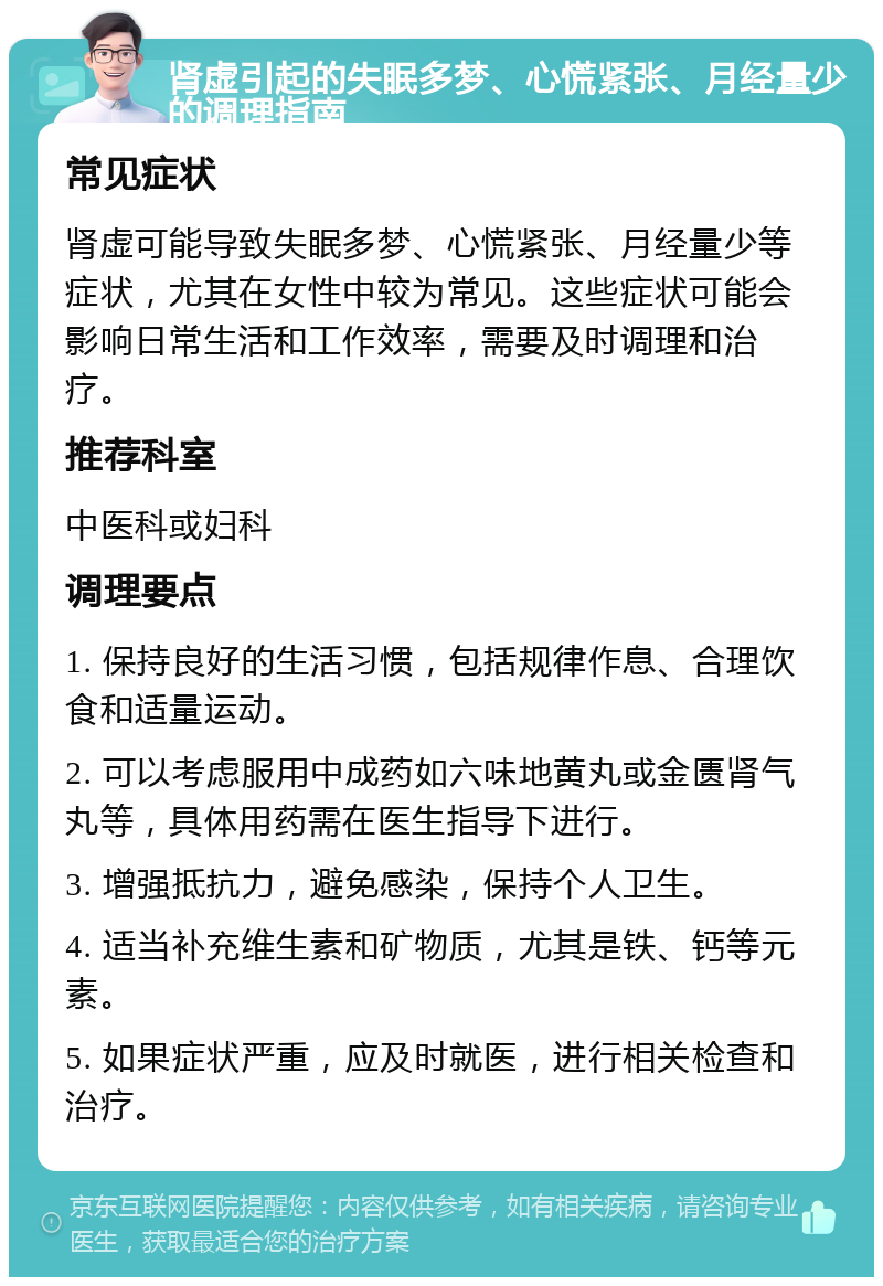 肾虚引起的失眠多梦、心慌紧张、月经量少的调理指南 常见症状 肾虚可能导致失眠多梦、心慌紧张、月经量少等症状，尤其在女性中较为常见。这些症状可能会影响日常生活和工作效率，需要及时调理和治疗。 推荐科室 中医科或妇科 调理要点 1. 保持良好的生活习惯，包括规律作息、合理饮食和适量运动。 2. 可以考虑服用中成药如六味地黄丸或金匮肾气丸等，具体用药需在医生指导下进行。 3. 增强抵抗力，避免感染，保持个人卫生。 4. 适当补充维生素和矿物质，尤其是铁、钙等元素。 5. 如果症状严重，应及时就医，进行相关检查和治疗。