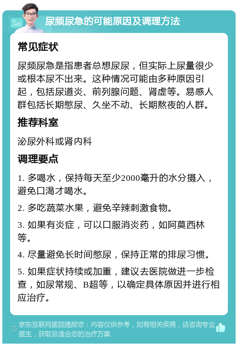 尿频尿急的可能原因及调理方法 常见症状 尿频尿急是指患者总想尿尿，但实际上尿量很少或根本尿不出来。这种情况可能由多种原因引起，包括尿道炎、前列腺问题、肾虚等。易感人群包括长期憋尿、久坐不动、长期熬夜的人群。 推荐科室 泌尿外科或肾内科 调理要点 1. 多喝水，保持每天至少2000毫升的水分摄入，避免口渴才喝水。 2. 多吃蔬菜水果，避免辛辣刺激食物。 3. 如果有炎症，可以口服消炎药，如阿莫西林等。 4. 尽量避免长时间憋尿，保持正常的排尿习惯。 5. 如果症状持续或加重，建议去医院做进一步检查，如尿常规、B超等，以确定具体原因并进行相应治疗。