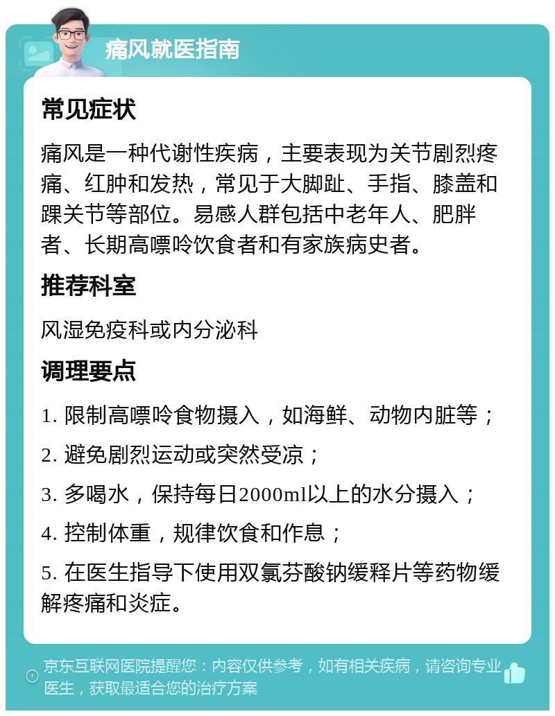 痛风就医指南 常见症状 痛风是一种代谢性疾病，主要表现为关节剧烈疼痛、红肿和发热，常见于大脚趾、手指、膝盖和踝关节等部位。易感人群包括中老年人、肥胖者、长期高嘌呤饮食者和有家族病史者。 推荐科室 风湿免疫科或内分泌科 调理要点 1. 限制高嘌呤食物摄入，如海鲜、动物内脏等； 2. 避免剧烈运动或突然受凉； 3. 多喝水，保持每日2000ml以上的水分摄入； 4. 控制体重，规律饮食和作息； 5. 在医生指导下使用双氯芬酸钠缓释片等药物缓解疼痛和炎症。