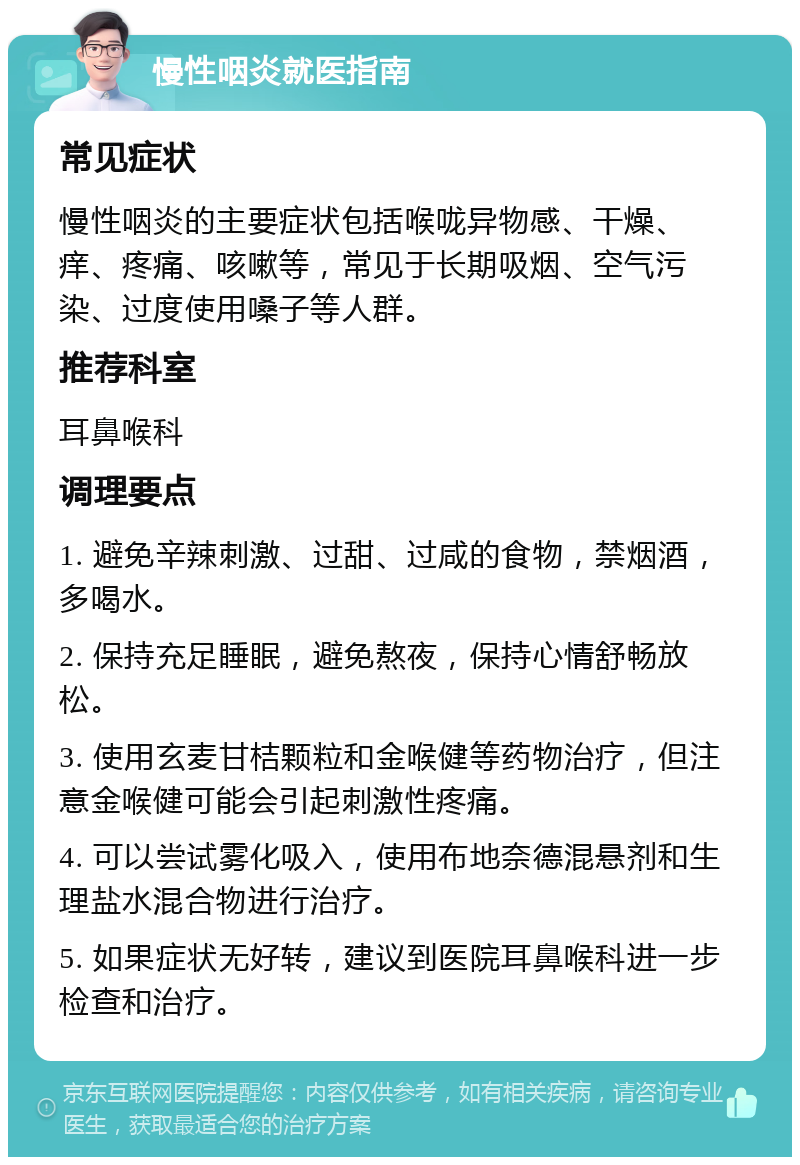 慢性咽炎就医指南 常见症状 慢性咽炎的主要症状包括喉咙异物感、干燥、痒、疼痛、咳嗽等，常见于长期吸烟、空气污染、过度使用嗓子等人群。 推荐科室 耳鼻喉科 调理要点 1. 避免辛辣刺激、过甜、过咸的食物，禁烟酒，多喝水。 2. 保持充足睡眠，避免熬夜，保持心情舒畅放松。 3. 使用玄麦甘桔颗粒和金喉健等药物治疗，但注意金喉健可能会引起刺激性疼痛。 4. 可以尝试雾化吸入，使用布地奈德混悬剂和生理盐水混合物进行治疗。 5. 如果症状无好转，建议到医院耳鼻喉科进一步检查和治疗。