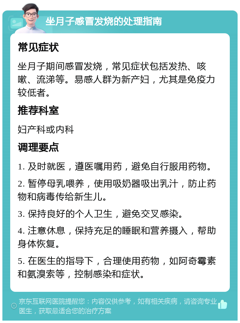 坐月子感冒发烧的处理指南 常见症状 坐月子期间感冒发烧，常见症状包括发热、咳嗽、流涕等。易感人群为新产妇，尤其是免疫力较低者。 推荐科室 妇产科或内科 调理要点 1. 及时就医，遵医嘱用药，避免自行服用药物。 2. 暂停母乳喂养，使用吸奶器吸出乳汁，防止药物和病毒传给新生儿。 3. 保持良好的个人卫生，避免交叉感染。 4. 注意休息，保持充足的睡眠和营养摄入，帮助身体恢复。 5. 在医生的指导下，合理使用药物，如阿奇霉素和氨溴索等，控制感染和症状。