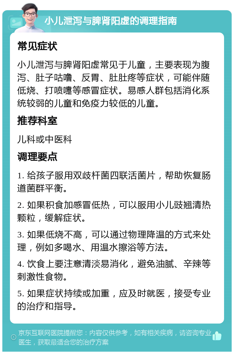 小儿泄泻与脾肾阳虚的调理指南 常见症状 小儿泄泻与脾肾阳虚常见于儿童，主要表现为腹泻、肚子咕噜、反胃、肚肚疼等症状，可能伴随低烧、打喷嚏等感冒症状。易感人群包括消化系统较弱的儿童和免疫力较低的儿童。 推荐科室 儿科或中医科 调理要点 1. 给孩子服用双歧杆菌四联活菌片，帮助恢复肠道菌群平衡。 2. 如果积食加感冒低热，可以服用小儿豉翘清热颗粒，缓解症状。 3. 如果低烧不高，可以通过物理降温的方式来处理，例如多喝水、用温水擦浴等方法。 4. 饮食上要注意清淡易消化，避免油腻、辛辣等刺激性食物。 5. 如果症状持续或加重，应及时就医，接受专业的治疗和指导。