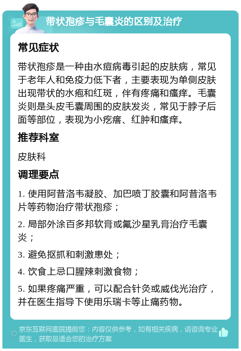 带状孢疹与毛囊炎的区别及治疗 常见症状 带状孢疹是一种由水痘病毒引起的皮肤病，常见于老年人和免疫力低下者，主要表现为单侧皮肤出现带状的水疱和红斑，伴有疼痛和瘙痒。毛囊炎则是头皮毛囊周围的皮肤发炎，常见于脖子后面等部位，表现为小疙瘩、红肿和瘙痒。 推荐科室 皮肤科 调理要点 1. 使用阿昔洛韦凝胶、加巴喷丁胶囊和阿昔洛韦片等药物治疗带状孢疹； 2. 局部外涂百多邦软膏或氟沙星乳膏治疗毛囊炎； 3. 避免抠抓和刺激患处； 4. 饮食上忌口腥辣刺激食物； 5. 如果疼痛严重，可以配合针灸或威伐光治疗，并在医生指导下使用乐瑞卡等止痛药物。