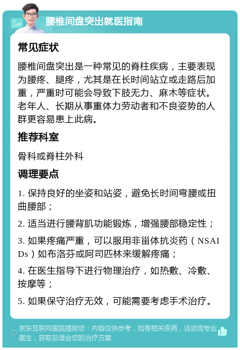 腰椎间盘突出就医指南 常见症状 腰椎间盘突出是一种常见的脊柱疾病，主要表现为腰疼、腿疼，尤其是在长时间站立或走路后加重，严重时可能会导致下肢无力、麻木等症状。老年人、长期从事重体力劳动者和不良姿势的人群更容易患上此病。 推荐科室 骨科或脊柱外科 调理要点 1. 保持良好的坐姿和站姿，避免长时间弯腰或扭曲腰部； 2. 适当进行腰背肌功能锻炼，增强腰部稳定性； 3. 如果疼痛严重，可以服用非甾体抗炎药（NSAIDs）如布洛芬或阿司匹林来缓解疼痛； 4. 在医生指导下进行物理治疗，如热敷、冷敷、按摩等； 5. 如果保守治疗无效，可能需要考虑手术治疗。