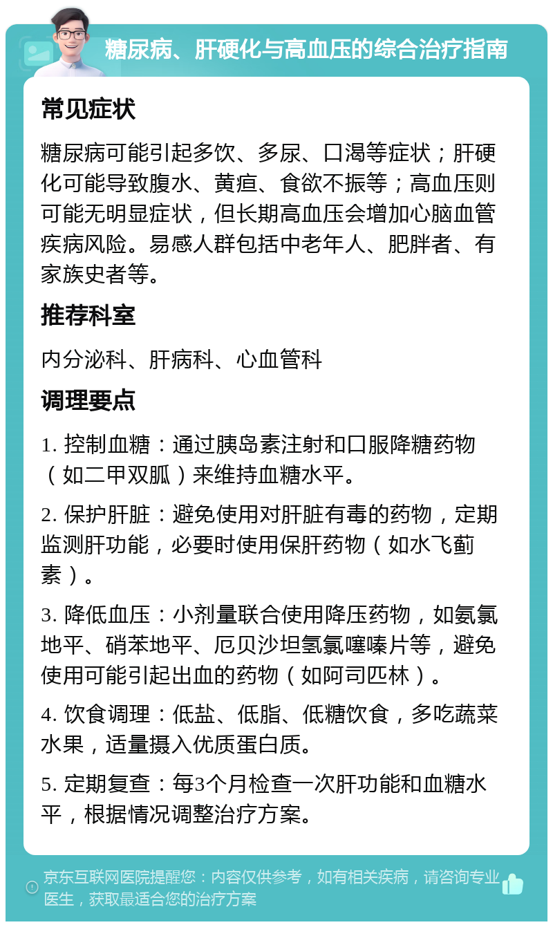 糖尿病、肝硬化与高血压的综合治疗指南 常见症状 糖尿病可能引起多饮、多尿、口渴等症状；肝硬化可能导致腹水、黄疸、食欲不振等；高血压则可能无明显症状，但长期高血压会增加心脑血管疾病风险。易感人群包括中老年人、肥胖者、有家族史者等。 推荐科室 内分泌科、肝病科、心血管科 调理要点 1. 控制血糖：通过胰岛素注射和口服降糖药物（如二甲双胍）来维持血糖水平。 2. 保护肝脏：避免使用对肝脏有毒的药物，定期监测肝功能，必要时使用保肝药物（如水飞蓟素）。 3. 降低血压：小剂量联合使用降压药物，如氨氯地平、硝苯地平、厄贝沙坦氢氯噻嗪片等，避免使用可能引起出血的药物（如阿司匹林）。 4. 饮食调理：低盐、低脂、低糖饮食，多吃蔬菜水果，适量摄入优质蛋白质。 5. 定期复查：每3个月检查一次肝功能和血糖水平，根据情况调整治疗方案。