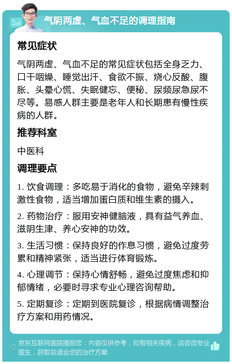 气阴两虚、气血不足的调理指南 常见症状 气阴两虚、气血不足的常见症状包括全身乏力、口干咽燥、睡觉出汗、食欲不振、烧心反酸、腹胀、头晕心慌、失眠健忘、便秘、尿频尿急尿不尽等。易感人群主要是老年人和长期患有慢性疾病的人群。 推荐科室 中医科 调理要点 1. 饮食调理：多吃易于消化的食物，避免辛辣刺激性食物，适当增加蛋白质和维生素的摄入。 2. 药物治疗：服用安神健脑液，具有益气养血、滋阴生津、养心安神的功效。 3. 生活习惯：保持良好的作息习惯，避免过度劳累和精神紧张，适当进行体育锻炼。 4. 心理调节：保持心情舒畅，避免过度焦虑和抑郁情绪，必要时寻求专业心理咨询帮助。 5. 定期复诊：定期到医院复诊，根据病情调整治疗方案和用药情况。