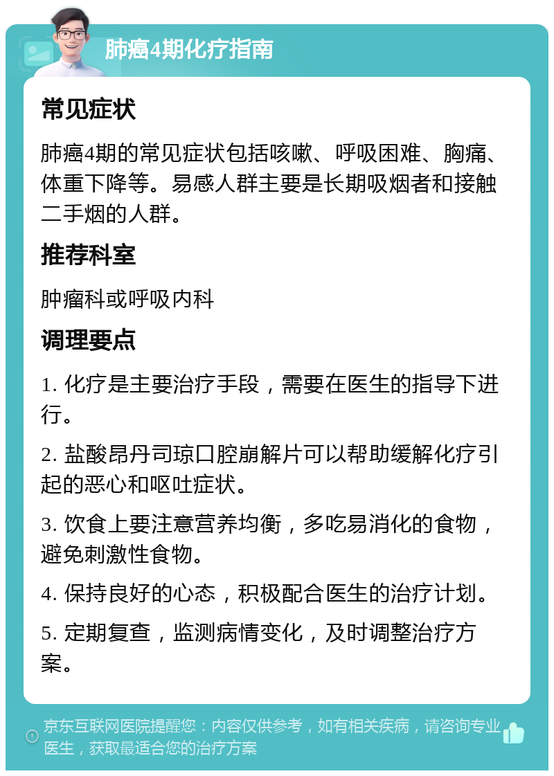 肺癌4期化疗指南 常见症状 肺癌4期的常见症状包括咳嗽、呼吸困难、胸痛、体重下降等。易感人群主要是长期吸烟者和接触二手烟的人群。 推荐科室 肿瘤科或呼吸内科 调理要点 1. 化疗是主要治疗手段，需要在医生的指导下进行。 2. 盐酸昂丹司琼口腔崩解片可以帮助缓解化疗引起的恶心和呕吐症状。 3. 饮食上要注意营养均衡，多吃易消化的食物，避免刺激性食物。 4. 保持良好的心态，积极配合医生的治疗计划。 5. 定期复查，监测病情变化，及时调整治疗方案。