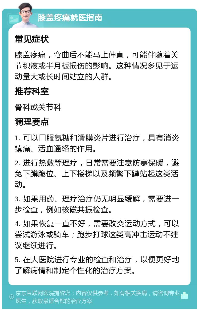 膝盖疼痛就医指南 常见症状 膝盖疼痛，弯曲后不能马上伸直，可能伴随着关节积液或半月板损伤的影响。这种情况多见于运动量大或长时间站立的人群。 推荐科室 骨科或关节科 调理要点 1. 可以口服氨糖和滑膜炎片进行治疗，具有消炎镇痛、活血通络的作用。 2. 进行热敷等理疗，日常需要注意防寒保暖，避免下蹲跪位、上下楼梯以及频繁下蹲站起这类活动。 3. 如果用药、理疗治疗仍无明显缓解，需要进一步检查，例如核磁共振检查。 4. 如果恢复一直不好，需要改变运动方式，可以尝试游泳或骑车；跑步打球这类高冲击运动不建议继续进行。 5. 在大医院进行专业的检查和治疗，以便更好地了解病情和制定个性化的治疗方案。