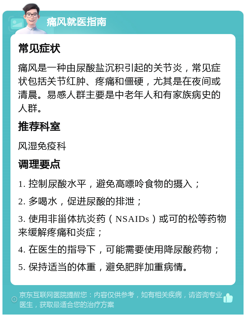 痛风就医指南 常见症状 痛风是一种由尿酸盐沉积引起的关节炎，常见症状包括关节红肿、疼痛和僵硬，尤其是在夜间或清晨。易感人群主要是中老年人和有家族病史的人群。 推荐科室 风湿免疫科 调理要点 1. 控制尿酸水平，避免高嘌呤食物的摄入； 2. 多喝水，促进尿酸的排泄； 3. 使用非甾体抗炎药（NSAIDs）或可的松等药物来缓解疼痛和炎症； 4. 在医生的指导下，可能需要使用降尿酸药物； 5. 保持适当的体重，避免肥胖加重病情。