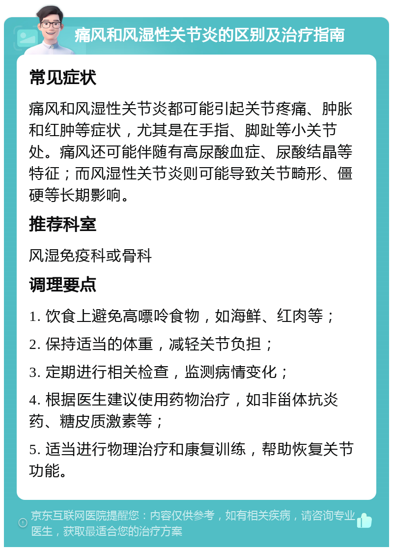 痛风和风湿性关节炎的区别及治疗指南 常见症状 痛风和风湿性关节炎都可能引起关节疼痛、肿胀和红肿等症状，尤其是在手指、脚趾等小关节处。痛风还可能伴随有高尿酸血症、尿酸结晶等特征；而风湿性关节炎则可能导致关节畸形、僵硬等长期影响。 推荐科室 风湿免疫科或骨科 调理要点 1. 饮食上避免高嘌呤食物，如海鲜、红肉等； 2. 保持适当的体重，减轻关节负担； 3. 定期进行相关检查，监测病情变化； 4. 根据医生建议使用药物治疗，如非甾体抗炎药、糖皮质激素等； 5. 适当进行物理治疗和康复训练，帮助恢复关节功能。