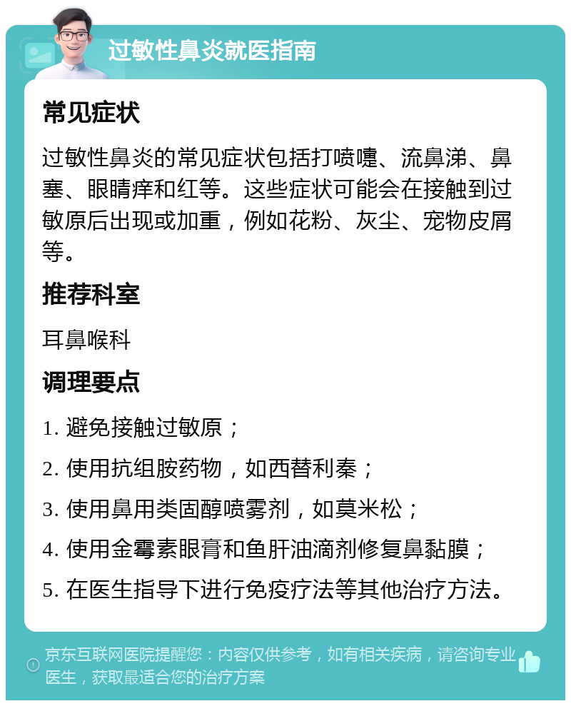 过敏性鼻炎就医指南 常见症状 过敏性鼻炎的常见症状包括打喷嚏、流鼻涕、鼻塞、眼睛痒和红等。这些症状可能会在接触到过敏原后出现或加重，例如花粉、灰尘、宠物皮屑等。 推荐科室 耳鼻喉科 调理要点 1. 避免接触过敏原； 2. 使用抗组胺药物，如西替利秦； 3. 使用鼻用类固醇喷雾剂，如莫米松； 4. 使用金霉素眼膏和鱼肝油滴剂修复鼻黏膜； 5. 在医生指导下进行免疫疗法等其他治疗方法。