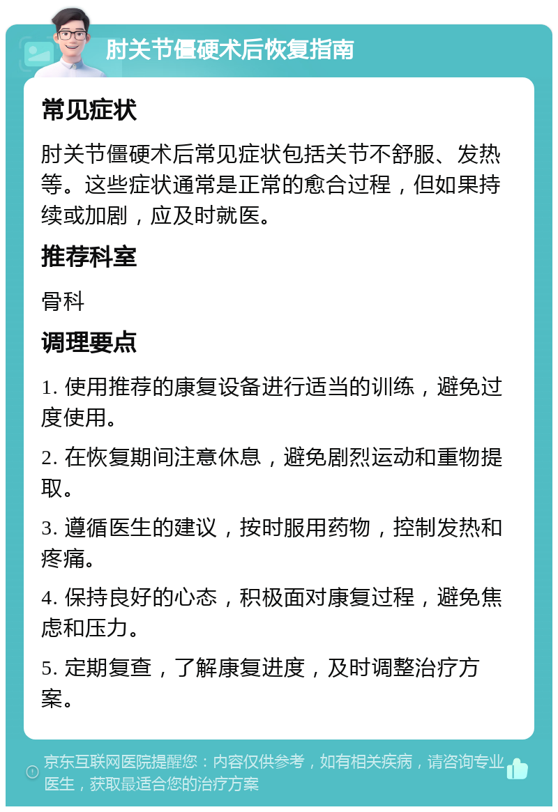 肘关节僵硬术后恢复指南 常见症状 肘关节僵硬术后常见症状包括关节不舒服、发热等。这些症状通常是正常的愈合过程，但如果持续或加剧，应及时就医。 推荐科室 骨科 调理要点 1. 使用推荐的康复设备进行适当的训练，避免过度使用。 2. 在恢复期间注意休息，避免剧烈运动和重物提取。 3. 遵循医生的建议，按时服用药物，控制发热和疼痛。 4. 保持良好的心态，积极面对康复过程，避免焦虑和压力。 5. 定期复查，了解康复进度，及时调整治疗方案。