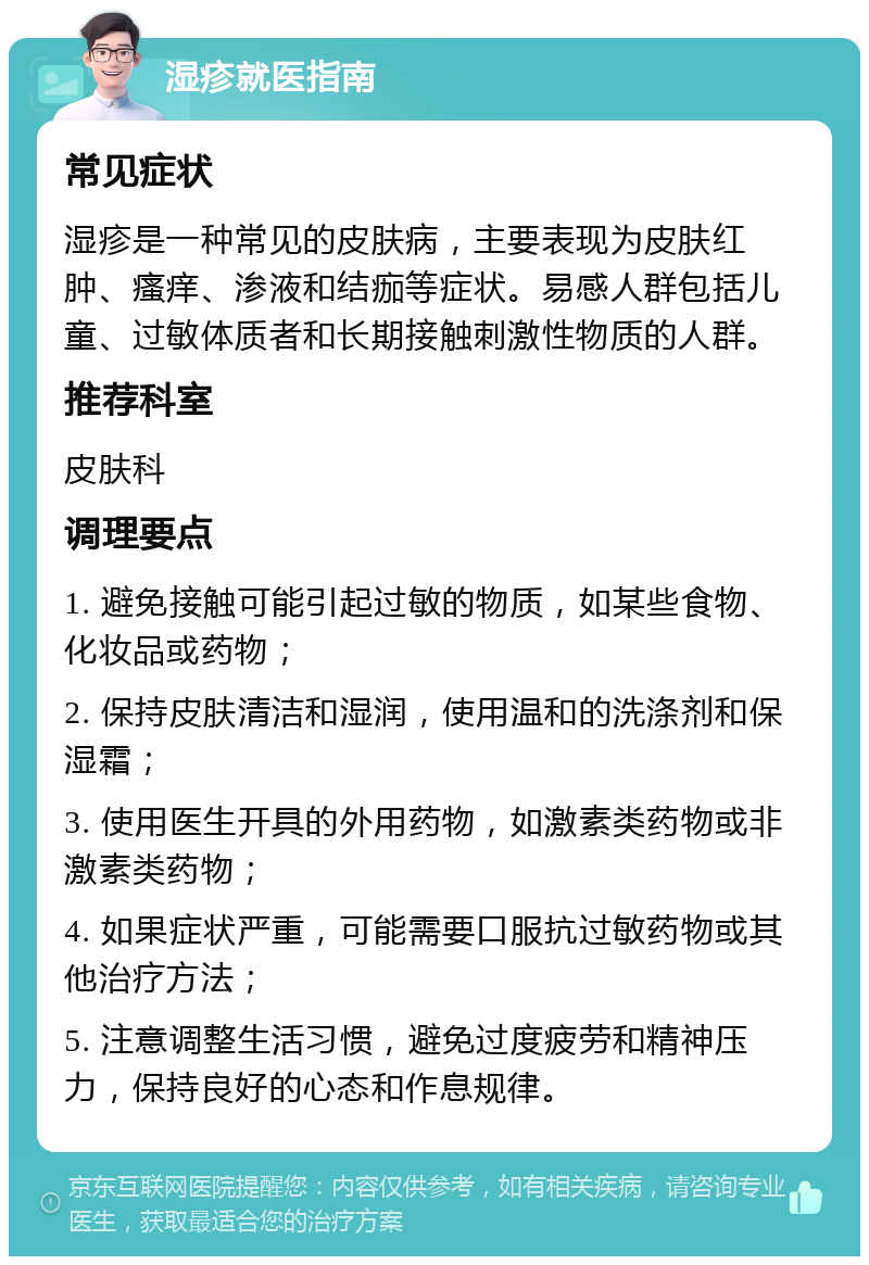 湿疹就医指南 常见症状 湿疹是一种常见的皮肤病，主要表现为皮肤红肿、瘙痒、渗液和结痂等症状。易感人群包括儿童、过敏体质者和长期接触刺激性物质的人群。 推荐科室 皮肤科 调理要点 1. 避免接触可能引起过敏的物质，如某些食物、化妆品或药物； 2. 保持皮肤清洁和湿润，使用温和的洗涤剂和保湿霜； 3. 使用医生开具的外用药物，如激素类药物或非激素类药物； 4. 如果症状严重，可能需要口服抗过敏药物或其他治疗方法； 5. 注意调整生活习惯，避免过度疲劳和精神压力，保持良好的心态和作息规律。