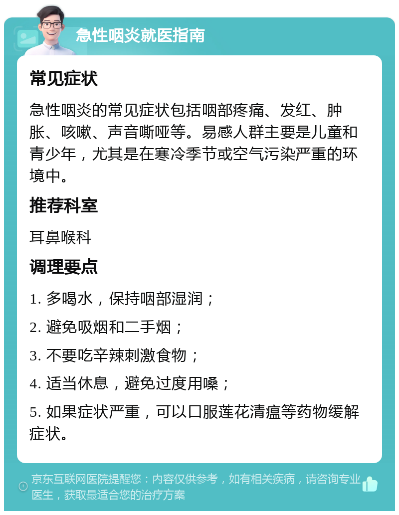 急性咽炎就医指南 常见症状 急性咽炎的常见症状包括咽部疼痛、发红、肿胀、咳嗽、声音嘶哑等。易感人群主要是儿童和青少年，尤其是在寒冷季节或空气污染严重的环境中。 推荐科室 耳鼻喉科 调理要点 1. 多喝水，保持咽部湿润； 2. 避免吸烟和二手烟； 3. 不要吃辛辣刺激食物； 4. 适当休息，避免过度用嗓； 5. 如果症状严重，可以口服莲花清瘟等药物缓解症状。