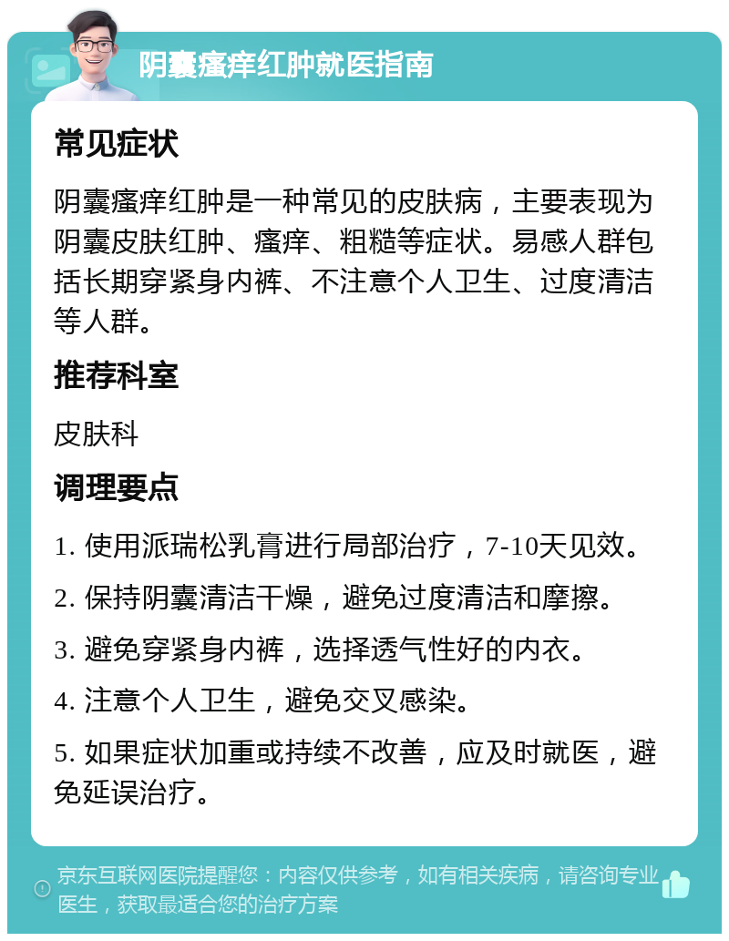 阴囊瘙痒红肿就医指南 常见症状 阴囊瘙痒红肿是一种常见的皮肤病，主要表现为阴囊皮肤红肿、瘙痒、粗糙等症状。易感人群包括长期穿紧身内裤、不注意个人卫生、过度清洁等人群。 推荐科室 皮肤科 调理要点 1. 使用派瑞松乳膏进行局部治疗，7-10天见效。 2. 保持阴囊清洁干燥，避免过度清洁和摩擦。 3. 避免穿紧身内裤，选择透气性好的内衣。 4. 注意个人卫生，避免交叉感染。 5. 如果症状加重或持续不改善，应及时就医，避免延误治疗。