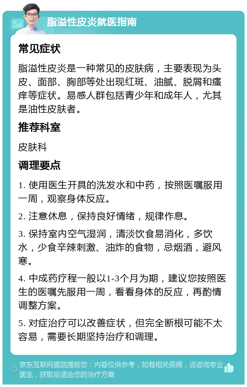 脂溢性皮炎就医指南 常见症状 脂溢性皮炎是一种常见的皮肤病，主要表现为头皮、面部、胸部等处出现红斑、油腻、脱屑和瘙痒等症状。易感人群包括青少年和成年人，尤其是油性皮肤者。 推荐科室 皮肤科 调理要点 1. 使用医生开具的洗发水和中药，按照医嘱服用一周，观察身体反应。 2. 注意休息，保持良好情绪，规律作息。 3. 保持室内空气湿润，清淡饮食易消化，多饮水，少食辛辣刺激、油炸的食物，忌烟酒，避风寒。 4. 中成药疗程一般以1-3个月为期，建议您按照医生的医嘱先服用一周，看看身体的反应，再酌情调整方案。 5. 对症治疗可以改善症状，但完全断根可能不太容易，需要长期坚持治疗和调理。