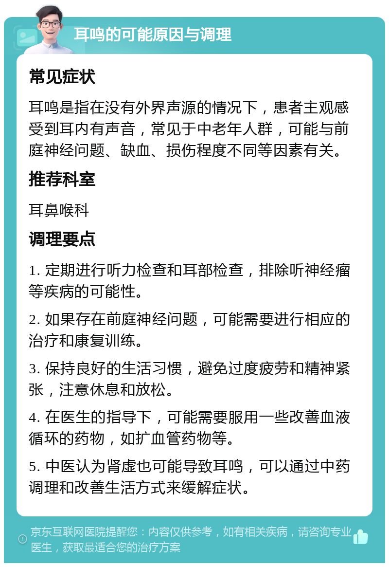 耳鸣的可能原因与调理 常见症状 耳鸣是指在没有外界声源的情况下，患者主观感受到耳内有声音，常见于中老年人群，可能与前庭神经问题、缺血、损伤程度不同等因素有关。 推荐科室 耳鼻喉科 调理要点 1. 定期进行听力检查和耳部检查，排除听神经瘤等疾病的可能性。 2. 如果存在前庭神经问题，可能需要进行相应的治疗和康复训练。 3. 保持良好的生活习惯，避免过度疲劳和精神紧张，注意休息和放松。 4. 在医生的指导下，可能需要服用一些改善血液循环的药物，如扩血管药物等。 5. 中医认为肾虚也可能导致耳鸣，可以通过中药调理和改善生活方式来缓解症状。