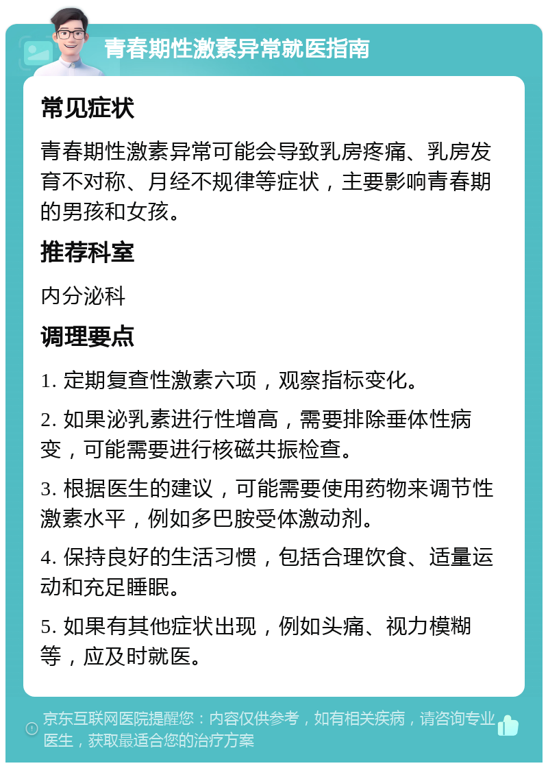 青春期性激素异常就医指南 常见症状 青春期性激素异常可能会导致乳房疼痛、乳房发育不对称、月经不规律等症状，主要影响青春期的男孩和女孩。 推荐科室 内分泌科 调理要点 1. 定期复查性激素六项，观察指标变化。 2. 如果泌乳素进行性增高，需要排除垂体性病变，可能需要进行核磁共振检查。 3. 根据医生的建议，可能需要使用药物来调节性激素水平，例如多巴胺受体激动剂。 4. 保持良好的生活习惯，包括合理饮食、适量运动和充足睡眠。 5. 如果有其他症状出现，例如头痛、视力模糊等，应及时就医。