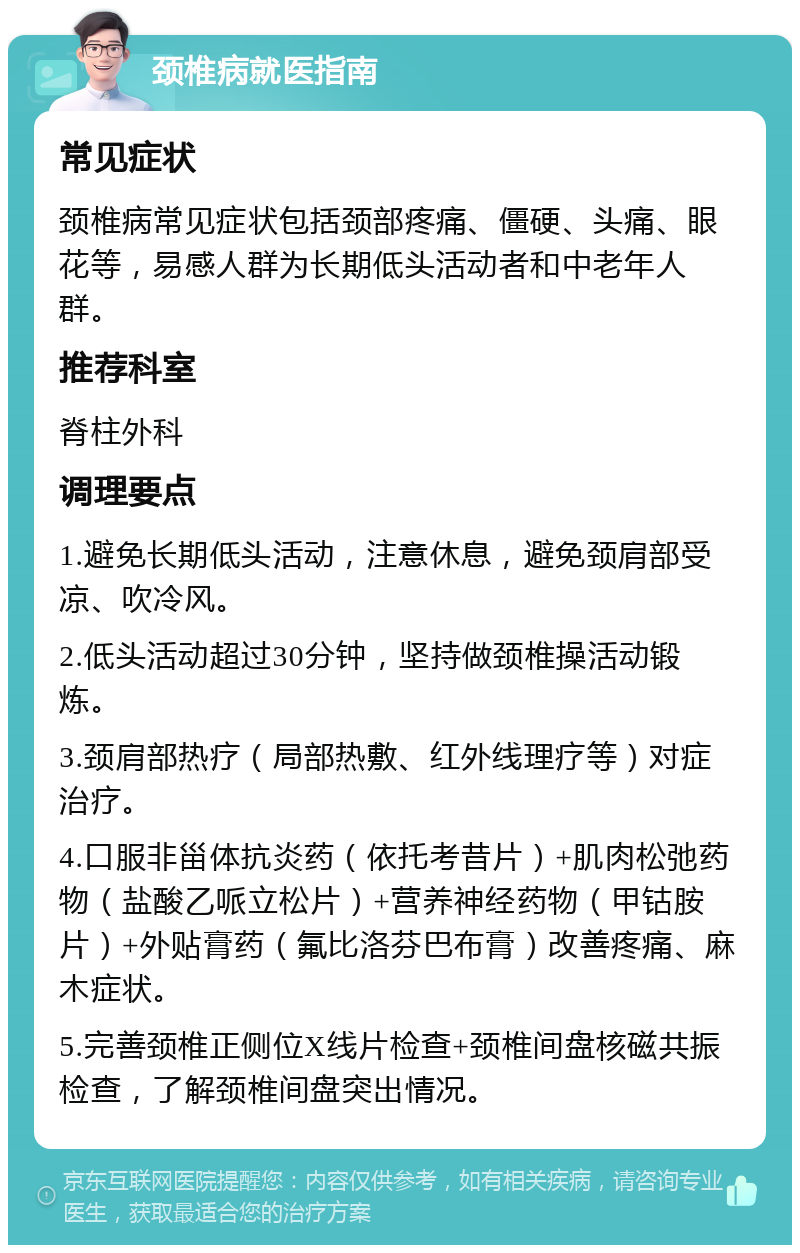 颈椎病就医指南 常见症状 颈椎病常见症状包括颈部疼痛、僵硬、头痛、眼花等，易感人群为长期低头活动者和中老年人群。 推荐科室 脊柱外科 调理要点 1.避免长期低头活动，注意休息，避免颈肩部受凉、吹冷风。 2.低头活动超过30分钟，坚持做颈椎操活动锻炼。 3.颈肩部热疗（局部热敷、红外线理疗等）对症治疗。 4.口服非甾体抗炎药（依托考昔片）+肌肉松弛药物（盐酸乙哌立松片）+营养神经药物（甲钴胺片）+外贴膏药（氟比洛芬巴布膏）改善疼痛、麻木症状。 5.完善颈椎正侧位X线片检查+颈椎间盘核磁共振检查，了解颈椎间盘突出情况。