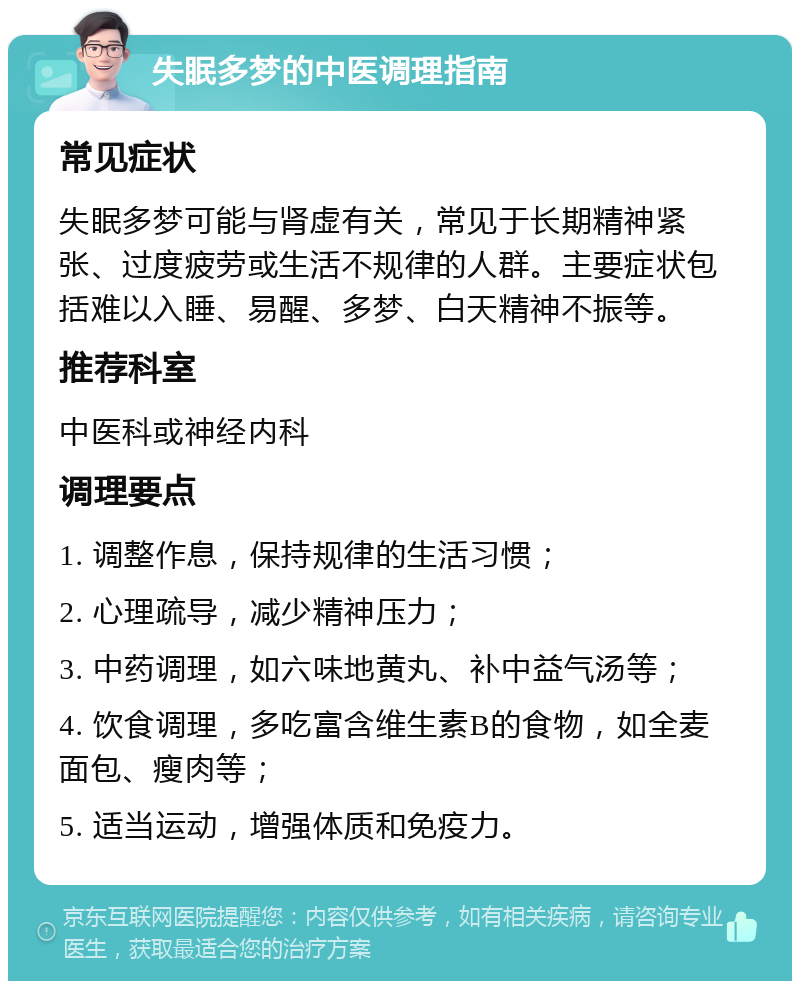 失眠多梦的中医调理指南 常见症状 失眠多梦可能与肾虚有关，常见于长期精神紧张、过度疲劳或生活不规律的人群。主要症状包括难以入睡、易醒、多梦、白天精神不振等。 推荐科室 中医科或神经内科 调理要点 1. 调整作息，保持规律的生活习惯； 2. 心理疏导，减少精神压力； 3. 中药调理，如六味地黄丸、补中益气汤等； 4. 饮食调理，多吃富含维生素B的食物，如全麦面包、瘦肉等； 5. 适当运动，增强体质和免疫力。