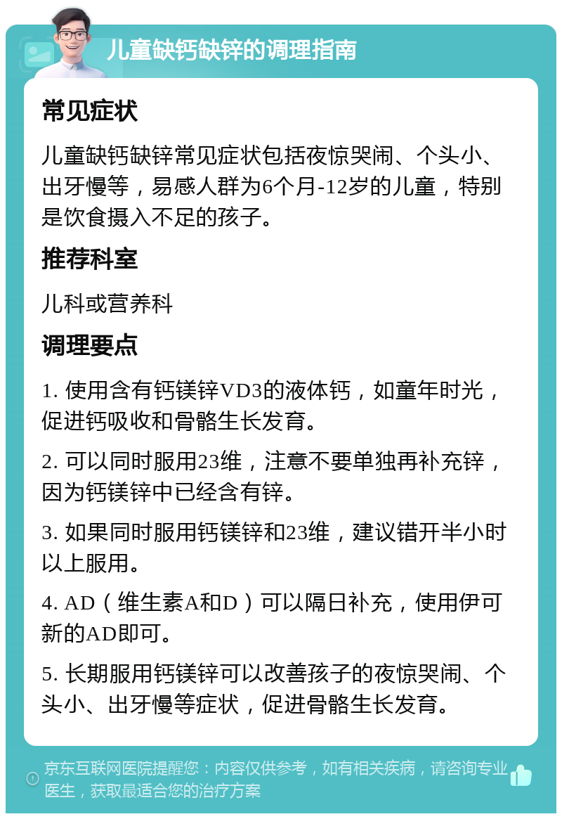 儿童缺钙缺锌的调理指南 常见症状 儿童缺钙缺锌常见症状包括夜惊哭闹、个头小、出牙慢等，易感人群为6个月-12岁的儿童，特别是饮食摄入不足的孩子。 推荐科室 儿科或营养科 调理要点 1. 使用含有钙镁锌VD3的液体钙，如童年时光，促进钙吸收和骨骼生长发育。 2. 可以同时服用23维，注意不要单独再补充锌，因为钙镁锌中已经含有锌。 3. 如果同时服用钙镁锌和23维，建议错开半小时以上服用。 4. AD（维生素A和D）可以隔日补充，使用伊可新的AD即可。 5. 长期服用钙镁锌可以改善孩子的夜惊哭闹、个头小、出牙慢等症状，促进骨骼生长发育。