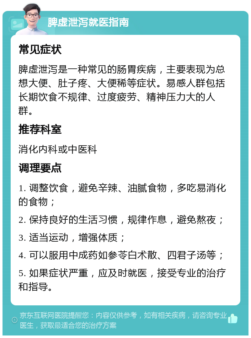 脾虚泄泻就医指南 常见症状 脾虚泄泻是一种常见的肠胃疾病，主要表现为总想大便、肚子疼、大便稀等症状。易感人群包括长期饮食不规律、过度疲劳、精神压力大的人群。 推荐科室 消化内科或中医科 调理要点 1. 调整饮食，避免辛辣、油腻食物，多吃易消化的食物； 2. 保持良好的生活习惯，规律作息，避免熬夜； 3. 适当运动，增强体质； 4. 可以服用中成药如参苓白术散、四君子汤等； 5. 如果症状严重，应及时就医，接受专业的治疗和指导。