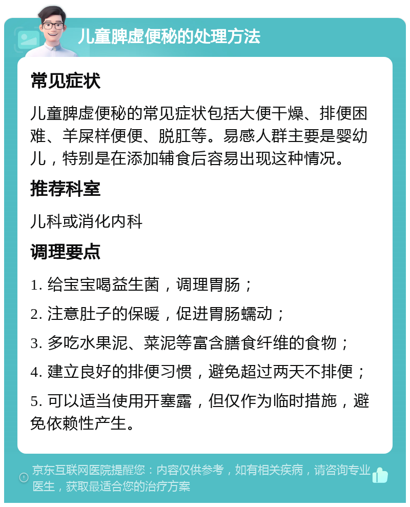 儿童脾虚便秘的处理方法 常见症状 儿童脾虚便秘的常见症状包括大便干燥、排便困难、羊屎样便便、脱肛等。易感人群主要是婴幼儿，特别是在添加辅食后容易出现这种情况。 推荐科室 儿科或消化内科 调理要点 1. 给宝宝喝益生菌，调理胃肠； 2. 注意肚子的保暖，促进胃肠蠕动； 3. 多吃水果泥、菜泥等富含膳食纤维的食物； 4. 建立良好的排便习惯，避免超过两天不排便； 5. 可以适当使用开塞露，但仅作为临时措施，避免依赖性产生。