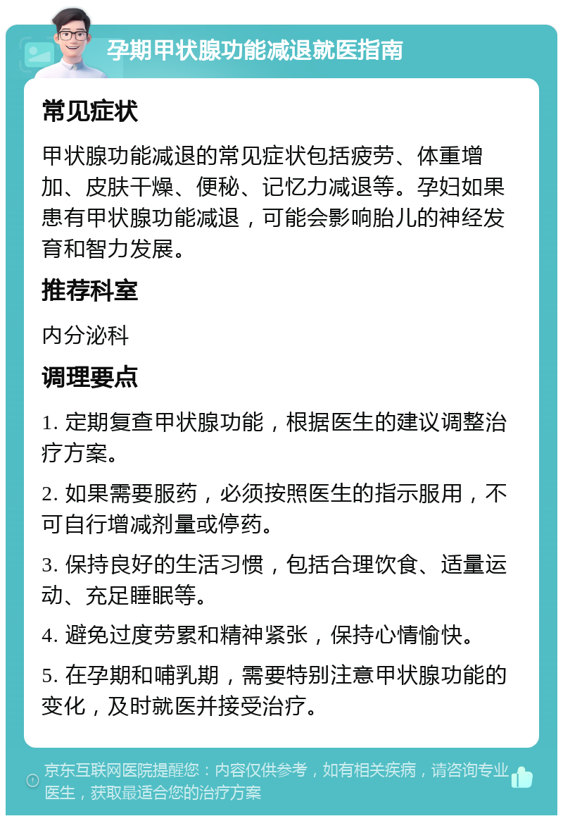 孕期甲状腺功能减退就医指南 常见症状 甲状腺功能减退的常见症状包括疲劳、体重增加、皮肤干燥、便秘、记忆力减退等。孕妇如果患有甲状腺功能减退，可能会影响胎儿的神经发育和智力发展。 推荐科室 内分泌科 调理要点 1. 定期复查甲状腺功能，根据医生的建议调整治疗方案。 2. 如果需要服药，必须按照医生的指示服用，不可自行增减剂量或停药。 3. 保持良好的生活习惯，包括合理饮食、适量运动、充足睡眠等。 4. 避免过度劳累和精神紧张，保持心情愉快。 5. 在孕期和哺乳期，需要特别注意甲状腺功能的变化，及时就医并接受治疗。