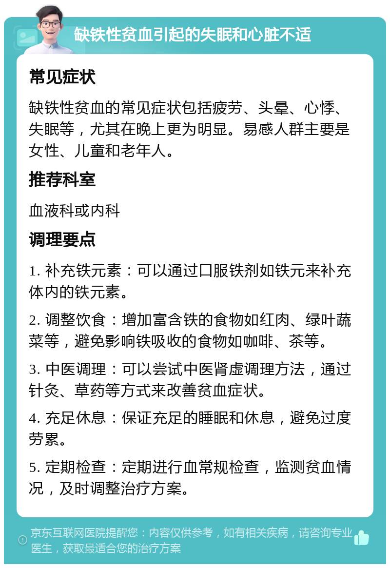 缺铁性贫血引起的失眠和心脏不适 常见症状 缺铁性贫血的常见症状包括疲劳、头晕、心悸、失眠等，尤其在晚上更为明显。易感人群主要是女性、儿童和老年人。 推荐科室 血液科或内科 调理要点 1. 补充铁元素：可以通过口服铁剂如铁元来补充体内的铁元素。 2. 调整饮食：增加富含铁的食物如红肉、绿叶蔬菜等，避免影响铁吸收的食物如咖啡、茶等。 3. 中医调理：可以尝试中医肾虚调理方法，通过针灸、草药等方式来改善贫血症状。 4. 充足休息：保证充足的睡眠和休息，避免过度劳累。 5. 定期检查：定期进行血常规检查，监测贫血情况，及时调整治疗方案。