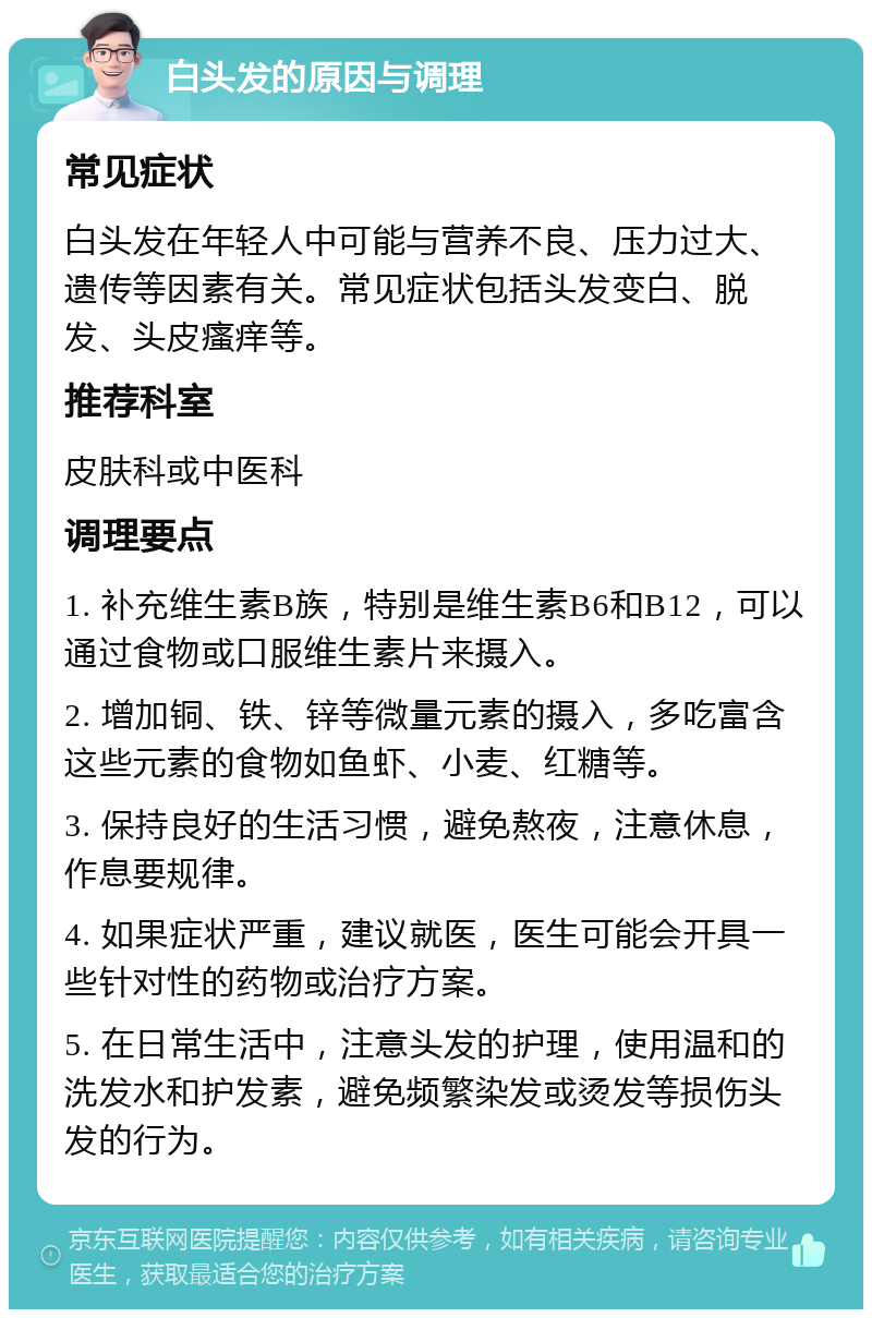 白头发的原因与调理 常见症状 白头发在年轻人中可能与营养不良、压力过大、遗传等因素有关。常见症状包括头发变白、脱发、头皮瘙痒等。 推荐科室 皮肤科或中医科 调理要点 1. 补充维生素B族，特别是维生素B6和B12，可以通过食物或口服维生素片来摄入。 2. 增加铜、铁、锌等微量元素的摄入，多吃富含这些元素的食物如鱼虾、小麦、红糖等。 3. 保持良好的生活习惯，避免熬夜，注意休息，作息要规律。 4. 如果症状严重，建议就医，医生可能会开具一些针对性的药物或治疗方案。 5. 在日常生活中，注意头发的护理，使用温和的洗发水和护发素，避免频繁染发或烫发等损伤头发的行为。