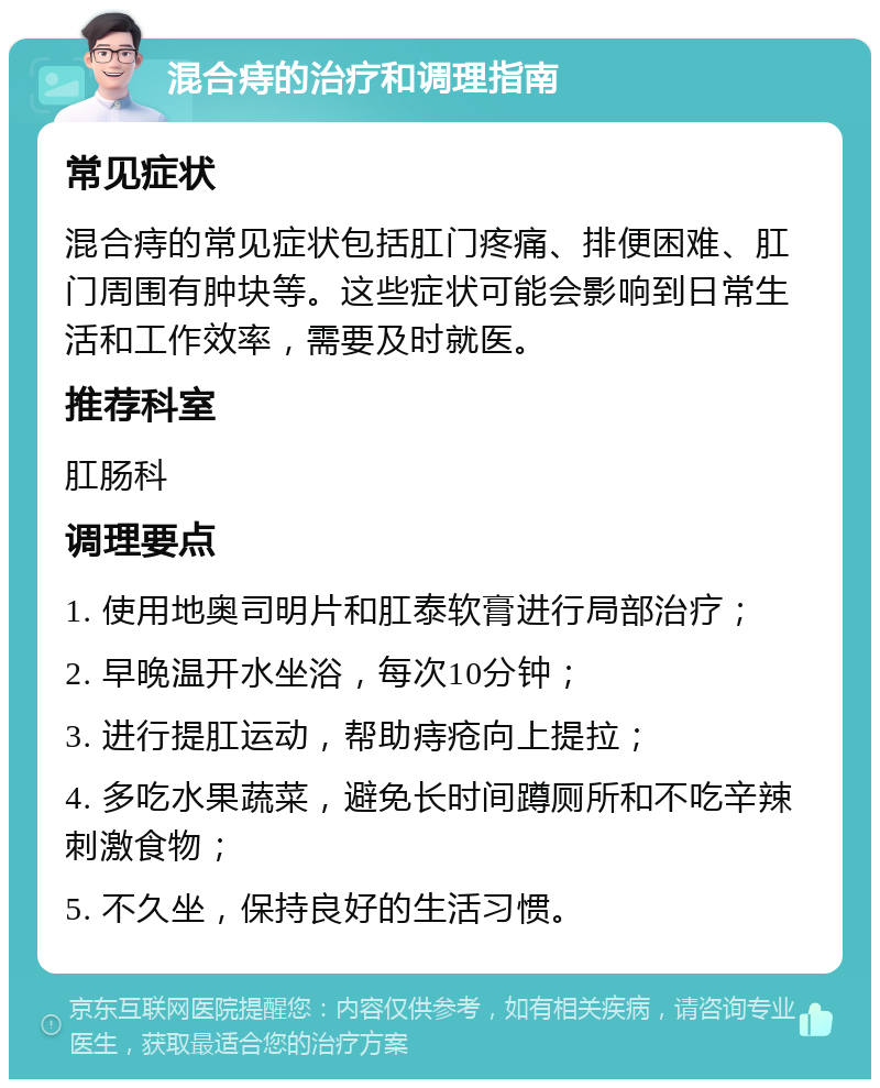 混合痔的治疗和调理指南 常见症状 混合痔的常见症状包括肛门疼痛、排便困难、肛门周围有肿块等。这些症状可能会影响到日常生活和工作效率，需要及时就医。 推荐科室 肛肠科 调理要点 1. 使用地奥司明片和肛泰软膏进行局部治疗； 2. 早晚温开水坐浴，每次10分钟； 3. 进行提肛运动，帮助痔疮向上提拉； 4. 多吃水果蔬菜，避免长时间蹲厕所和不吃辛辣刺激食物； 5. 不久坐，保持良好的生活习惯。