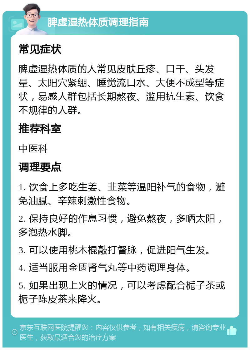 脾虚湿热体质调理指南 常见症状 脾虚湿热体质的人常见皮肤丘疹、口干、头发晕、太阳穴紧绷、睡觉流口水、大便不成型等症状，易感人群包括长期熬夜、滥用抗生素、饮食不规律的人群。 推荐科室 中医科 调理要点 1. 饮食上多吃生姜、韭菜等温阳补气的食物，避免油腻、辛辣刺激性食物。 2. 保持良好的作息习惯，避免熬夜，多晒太阳，多泡热水脚。 3. 可以使用桃木棍敲打督脉，促进阳气生发。 4. 适当服用金匮肾气丸等中药调理身体。 5. 如果出现上火的情况，可以考虑配合栀子茶或栀子陈皮茶来降火。