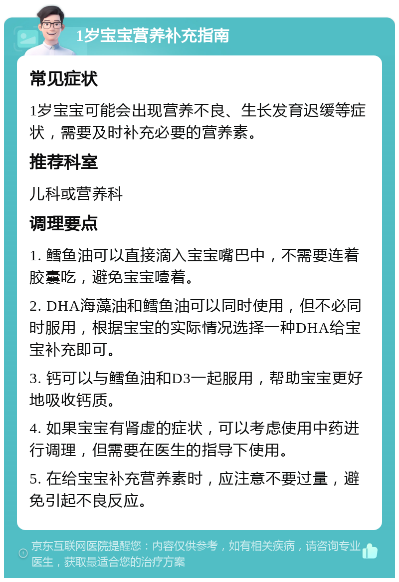 1岁宝宝营养补充指南 常见症状 1岁宝宝可能会出现营养不良、生长发育迟缓等症状，需要及时补充必要的营养素。 推荐科室 儿科或营养科 调理要点 1. 鳕鱼油可以直接滴入宝宝嘴巴中，不需要连着胶囊吃，避免宝宝噎着。 2. DHA海藻油和鳕鱼油可以同时使用，但不必同时服用，根据宝宝的实际情况选择一种DHA给宝宝补充即可。 3. 钙可以与鳕鱼油和D3一起服用，帮助宝宝更好地吸收钙质。 4. 如果宝宝有肾虚的症状，可以考虑使用中药进行调理，但需要在医生的指导下使用。 5. 在给宝宝补充营养素时，应注意不要过量，避免引起不良反应。