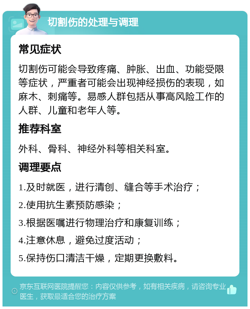 切割伤的处理与调理 常见症状 切割伤可能会导致疼痛、肿胀、出血、功能受限等症状，严重者可能会出现神经损伤的表现，如麻木、刺痛等。易感人群包括从事高风险工作的人群、儿童和老年人等。 推荐科室 外科、骨科、神经外科等相关科室。 调理要点 1.及时就医，进行清创、缝合等手术治疗； 2.使用抗生素预防感染； 3.根据医嘱进行物理治疗和康复训练； 4.注意休息，避免过度活动； 5.保持伤口清洁干燥，定期更换敷料。