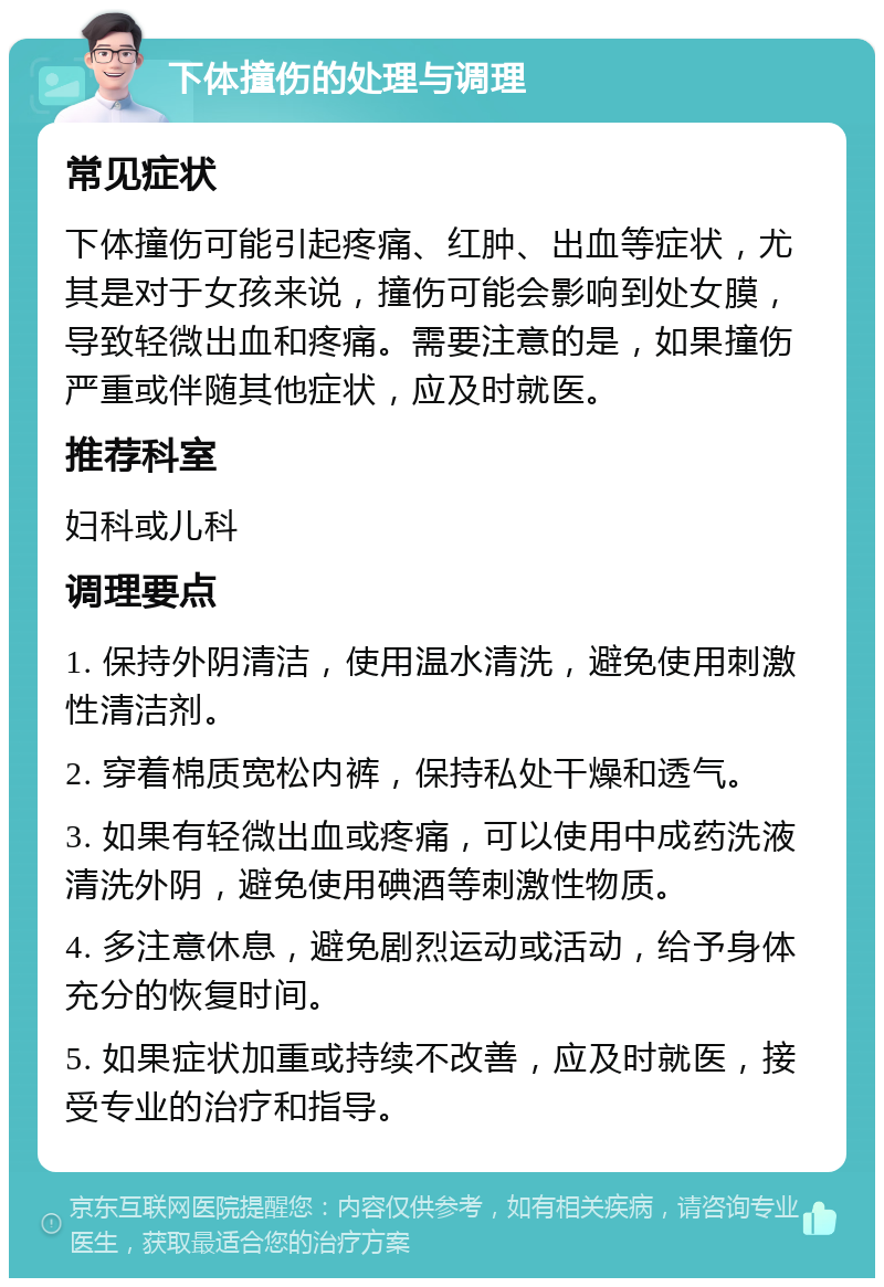 下体撞伤的处理与调理 常见症状 下体撞伤可能引起疼痛、红肿、出血等症状，尤其是对于女孩来说，撞伤可能会影响到处女膜，导致轻微出血和疼痛。需要注意的是，如果撞伤严重或伴随其他症状，应及时就医。 推荐科室 妇科或儿科 调理要点 1. 保持外阴清洁，使用温水清洗，避免使用刺激性清洁剂。 2. 穿着棉质宽松内裤，保持私处干燥和透气。 3. 如果有轻微出血或疼痛，可以使用中成药洗液清洗外阴，避免使用碘酒等刺激性物质。 4. 多注意休息，避免剧烈运动或活动，给予身体充分的恢复时间。 5. 如果症状加重或持续不改善，应及时就医，接受专业的治疗和指导。