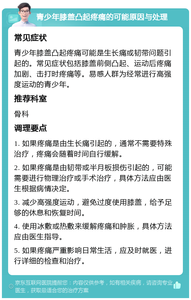 青少年膝盖凸起疼痛的可能原因与处理 常见症状 青少年膝盖凸起疼痛可能是生长痛或韧带问题引起的。常见症状包括膝盖前侧凸起、运动后疼痛加剧、击打时疼痛等。易感人群为经常进行高强度运动的青少年。 推荐科室 骨科 调理要点 1. 如果疼痛是由生长痛引起的，通常不需要特殊治疗，疼痛会随着时间自行缓解。 2. 如果疼痛是由韧带或半月板损伤引起的，可能需要进行物理治疗或手术治疗，具体方法应由医生根据病情决定。 3. 减少高强度运动，避免过度使用膝盖，给予足够的休息和恢复时间。 4. 使用冰敷或热敷来缓解疼痛和肿胀，具体方法应由医生指导。 5. 如果疼痛严重影响日常生活，应及时就医，进行详细的检查和治疗。