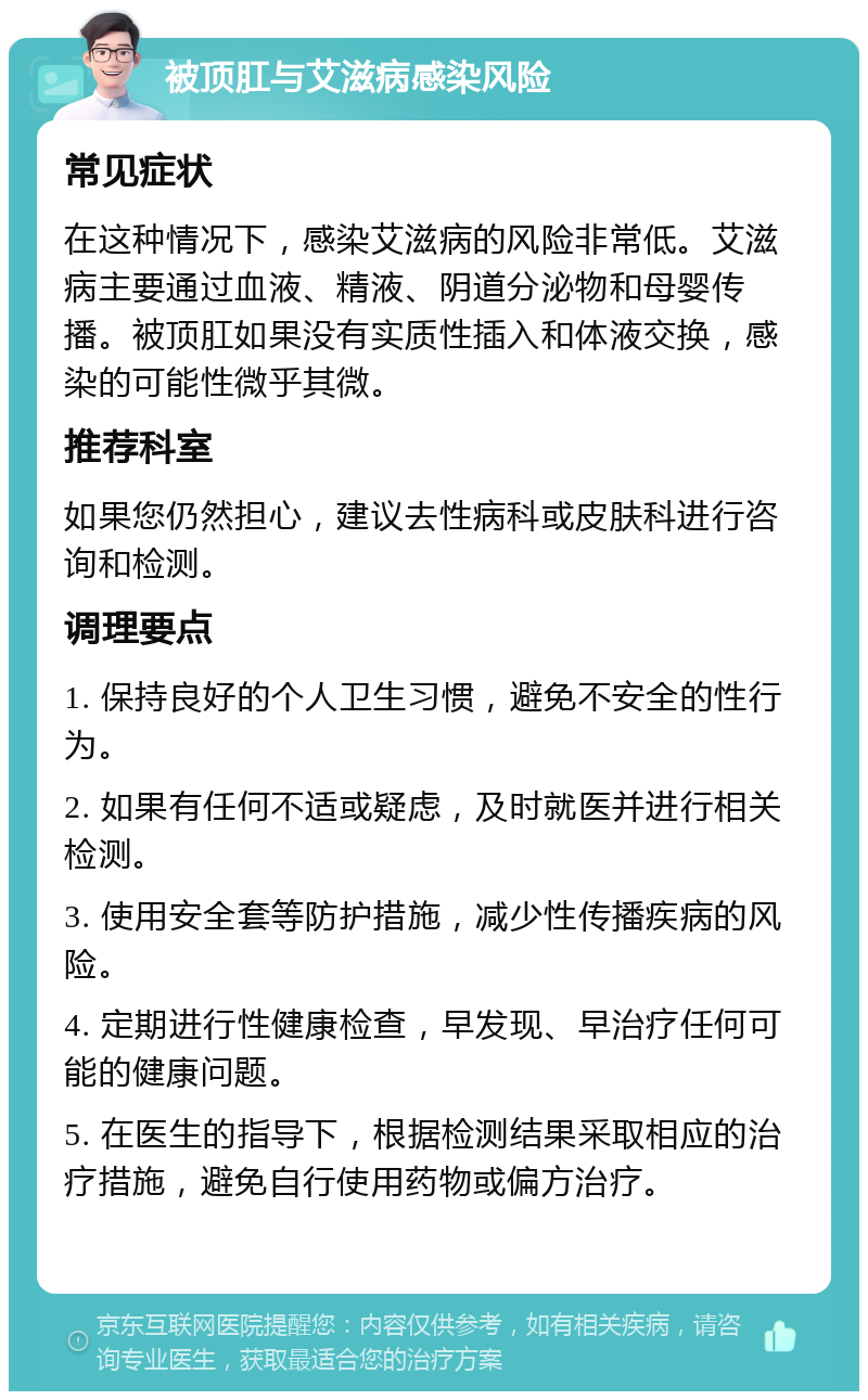 被顶肛与艾滋病感染风险 常见症状 在这种情况下，感染艾滋病的风险非常低。艾滋病主要通过血液、精液、阴道分泌物和母婴传播。被顶肛如果没有实质性插入和体液交换，感染的可能性微乎其微。 推荐科室 如果您仍然担心，建议去性病科或皮肤科进行咨询和检测。 调理要点 1. 保持良好的个人卫生习惯，避免不安全的性行为。 2. 如果有任何不适或疑虑，及时就医并进行相关检测。 3. 使用安全套等防护措施，减少性传播疾病的风险。 4. 定期进行性健康检查，早发现、早治疗任何可能的健康问题。 5. 在医生的指导下，根据检测结果采取相应的治疗措施，避免自行使用药物或偏方治疗。