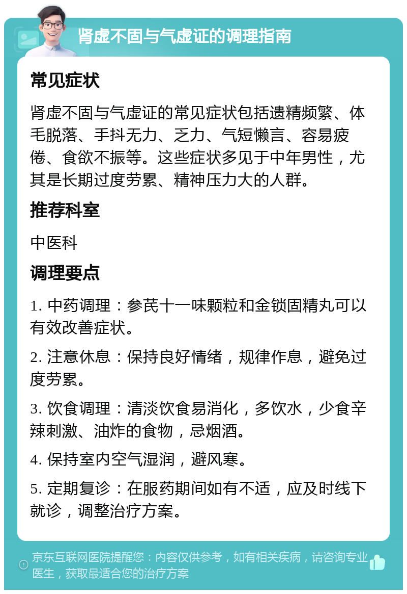 肾虚不固与气虚证的调理指南 常见症状 肾虚不固与气虚证的常见症状包括遗精频繁、体毛脱落、手抖无力、乏力、气短懒言、容易疲倦、食欲不振等。这些症状多见于中年男性，尤其是长期过度劳累、精神压力大的人群。 推荐科室 中医科 调理要点 1. 中药调理：参芪十一味颗粒和金锁固精丸可以有效改善症状。 2. 注意休息：保持良好情绪，规律作息，避免过度劳累。 3. 饮食调理：清淡饮食易消化，多饮水，少食辛辣刺激、油炸的食物，忌烟酒。 4. 保持室内空气湿润，避风寒。 5. 定期复诊：在服药期间如有不适，应及时线下就诊，调整治疗方案。