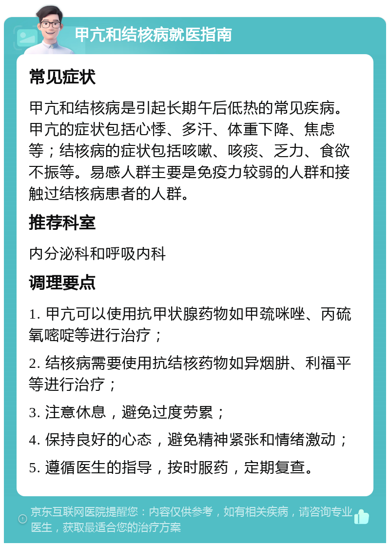 甲亢和结核病就医指南 常见症状 甲亢和结核病是引起长期午后低热的常见疾病。甲亢的症状包括心悸、多汗、体重下降、焦虑等；结核病的症状包括咳嗽、咳痰、乏力、食欲不振等。易感人群主要是免疫力较弱的人群和接触过结核病患者的人群。 推荐科室 内分泌科和呼吸内科 调理要点 1. 甲亢可以使用抗甲状腺药物如甲巯咪唑、丙硫氧嘧啶等进行治疗； 2. 结核病需要使用抗结核药物如异烟肼、利福平等进行治疗； 3. 注意休息，避免过度劳累； 4. 保持良好的心态，避免精神紧张和情绪激动； 5. 遵循医生的指导，按时服药，定期复查。