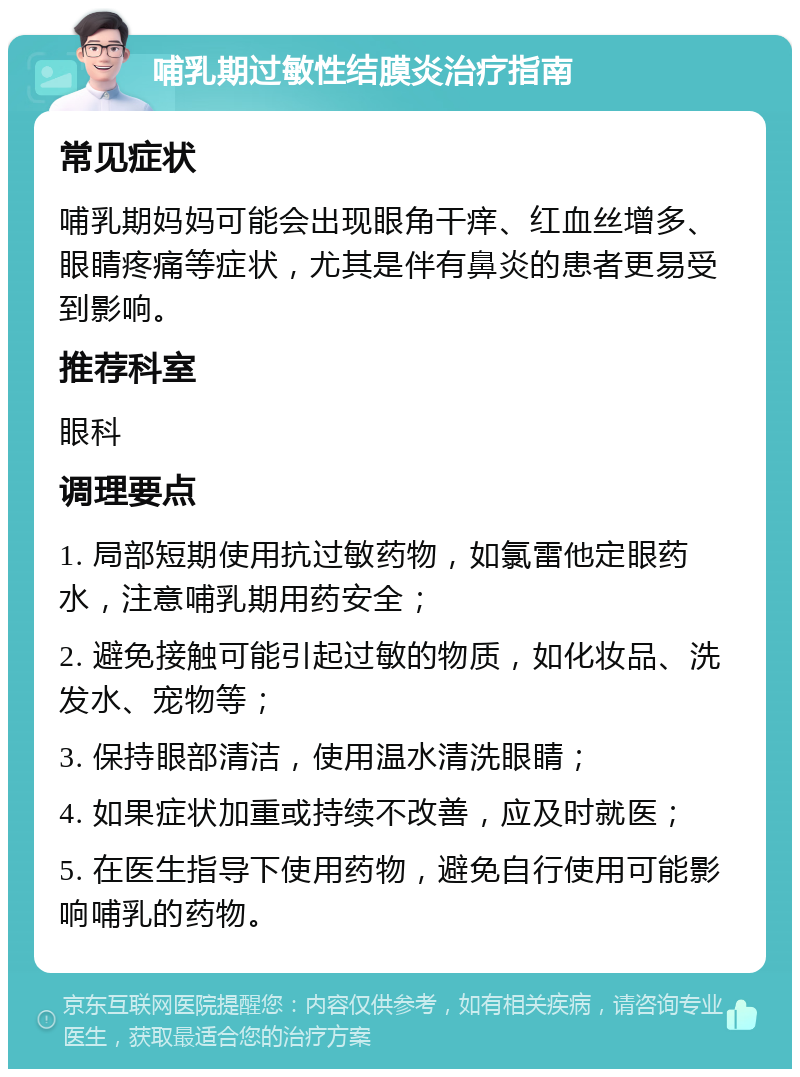 哺乳期过敏性结膜炎治疗指南 常见症状 哺乳期妈妈可能会出现眼角干痒、红血丝增多、眼睛疼痛等症状，尤其是伴有鼻炎的患者更易受到影响。 推荐科室 眼科 调理要点 1. 局部短期使用抗过敏药物，如氯雷他定眼药水，注意哺乳期用药安全； 2. 避免接触可能引起过敏的物质，如化妆品、洗发水、宠物等； 3. 保持眼部清洁，使用温水清洗眼睛； 4. 如果症状加重或持续不改善，应及时就医； 5. 在医生指导下使用药物，避免自行使用可能影响哺乳的药物。